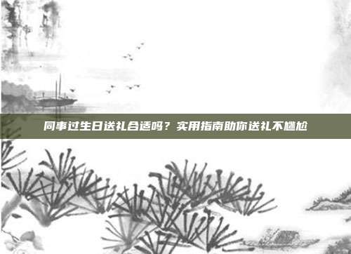 同事过生日送礼合适吗？实用指南助你送礼不尴尬