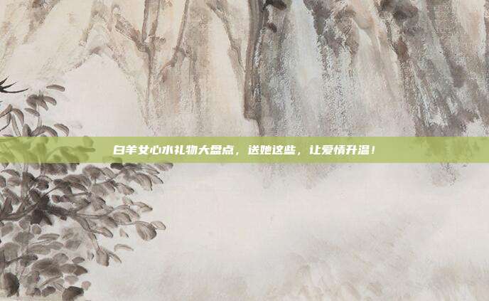 白羊女心水礼物大盘点，送她这些，让爱情升温！