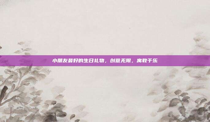 小朋友最好的生日礼物，创意无限，寓教于乐