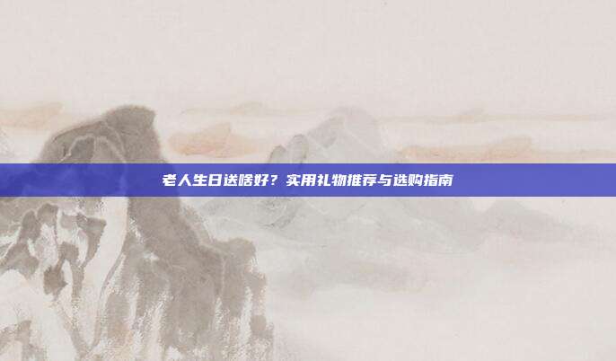 老人生日送啥好？实用礼物推荐与选购指南