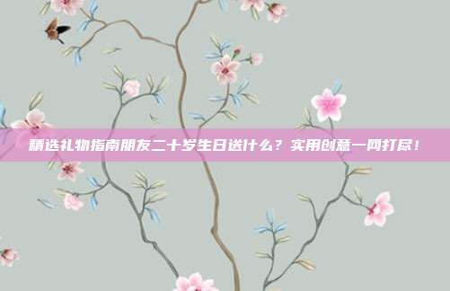 精选礼物指南朋友二十岁生日送什么？实用创意一网打尽！