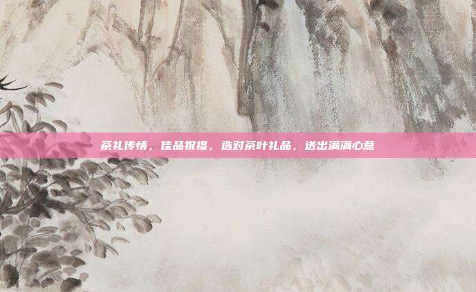 茶礼传情，佳品祝福，选对茶叶礼品，送出满满心意