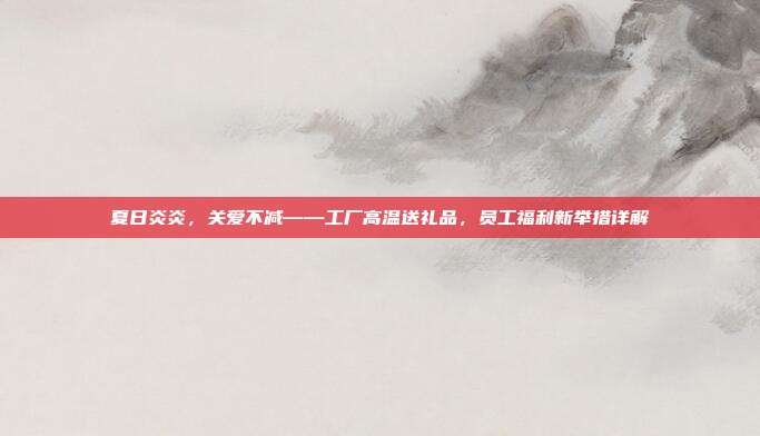 夏日炎炎，关爱不减——工厂高温送礼品，员工福利新举措详解