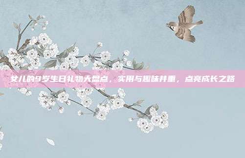 女儿的9岁生日礼物大盘点，实用与趣味并重，点亮成长之路