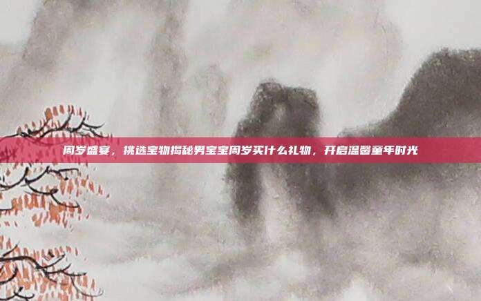 周岁盛宴，挑选宝物揭秘男宝宝周岁买什么礼物，开启温馨童年时光