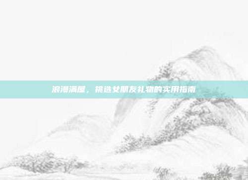浪漫满屋，挑选女朋友礼物的实用指南