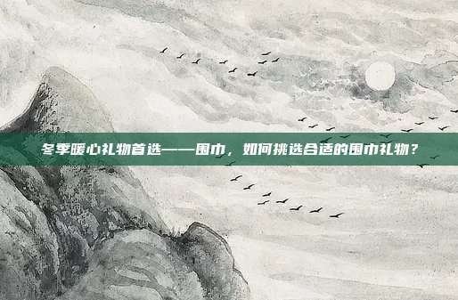 冬季暖心礼物首选——围巾，如何挑选合适的围巾礼物？