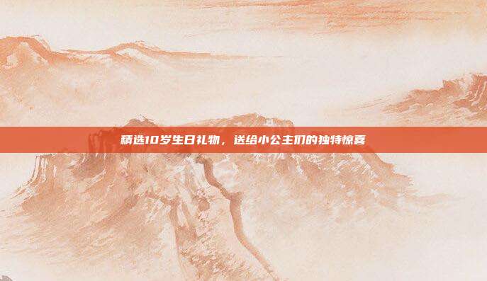精选10岁生日礼物，送给小公主们的独特惊喜