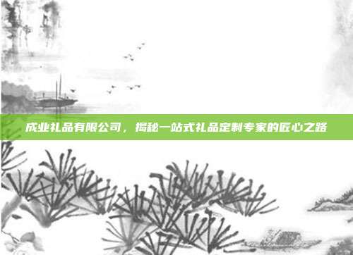 成业礼品有限公司，揭秘一站式礼品定制专家的匠心之路
