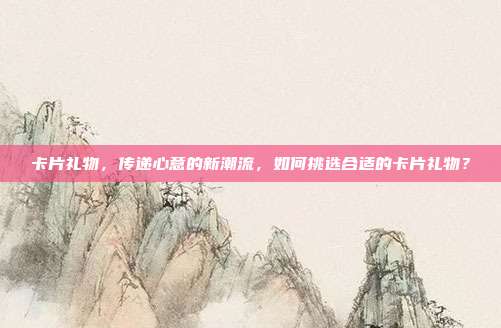 卡片礼物，传递心意的新潮流，如何挑选合适的卡片礼物？