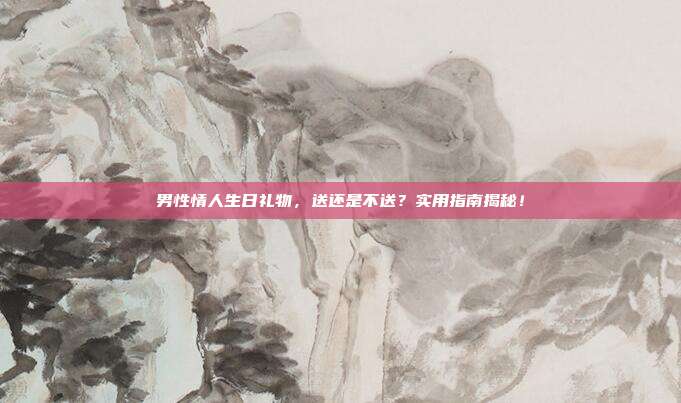 男性情人生日礼物，送还是不送？实用指南揭秘！