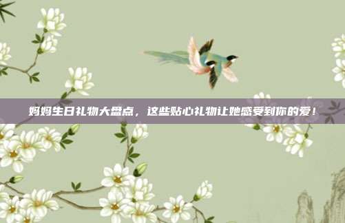 妈妈生日礼物大盘点，这些贴心礼物让她感受到你的爱！