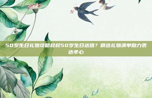 50岁生日礼物攻略叔叔50岁生日送啥？精选礼物清单助力表达孝心