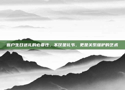 客户生日送礼的必要性，不仅是礼节，更是关系维护的艺术