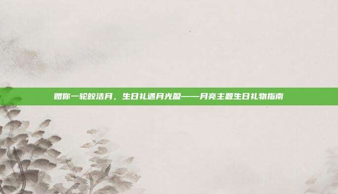 赠你一轮皎洁月，生日礼遇月光盈——月亮主题生日礼物指南
