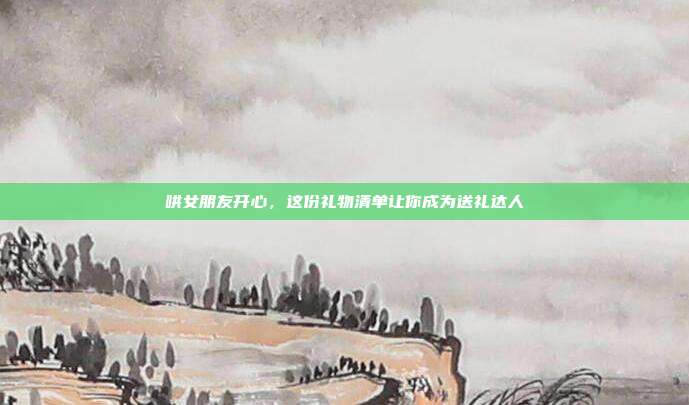 哄女朋友开心，这份礼物清单让你成为送礼达人