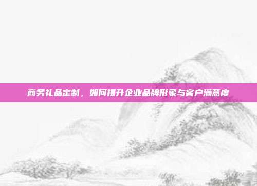 商务礼品定制，如何提升企业品牌形象与客户满意度