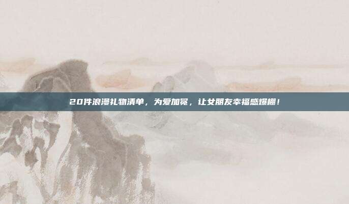 20件浪漫礼物清单，为爱加冕，让女朋友幸福感爆棚！