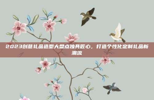 2023创意礼品造型大盘点独具匠心，打造个性化定制礼品新潮流