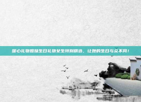 暖心礼物姐妹生日礼物女生特别精选，让她的生日与众不同！