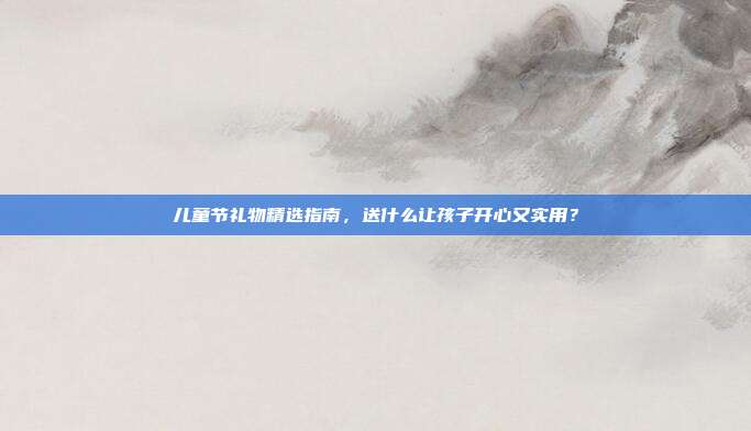 儿童节礼物精选指南，送什么让孩子开心又实用？