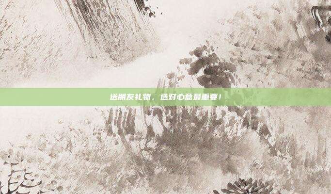 送朋友礼物，选对心意最重要！