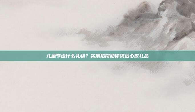 儿童节送什么礼物？实用指南助你挑选心仪礼品