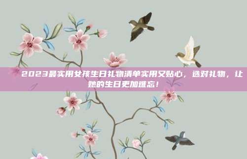 🎉2023最实用女孩生日礼物清单实用又贴心，选对礼物，让她的生日更加难忘！
