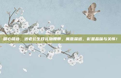精心挑选，送老公生日礼物腰带，寓意深远，彰显品味与关怀！