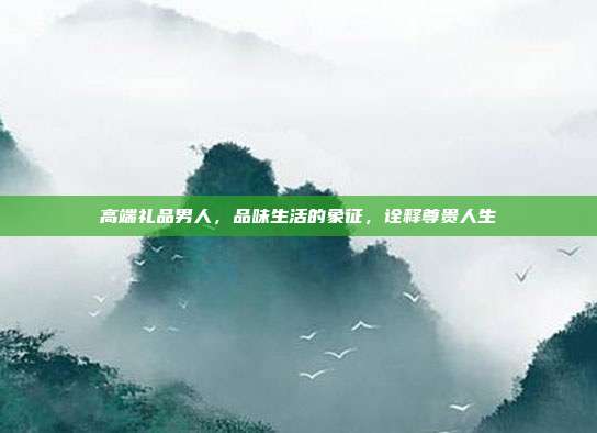 高端礼品男人，品味生活的象征，诠释尊贵人生