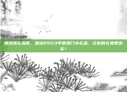 潮流送礼指南，盘点2023年最热门小礼品，让你的礼物更出彩！