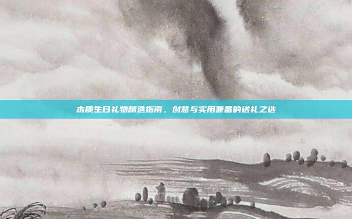 木质生日礼物精选指南，创意与实用兼备的送礼之选