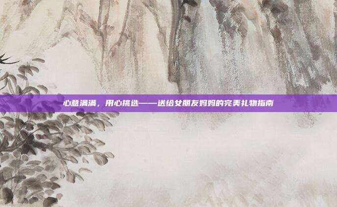 心意满满，用心挑选——送给女朋友妈妈的完美礼物指南