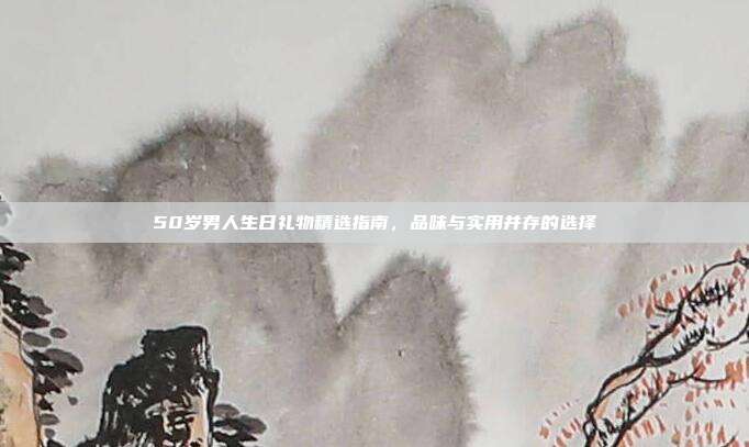 50岁男人生日礼物精选指南，品味与实用并存的选择