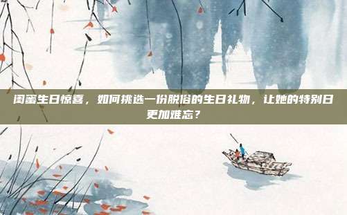 闺蜜生日惊喜，如何挑选一份脱俗的生日礼物，让她的特别日更加难忘？