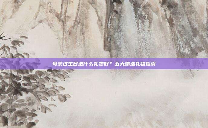 母亲过生日送什么礼物好？五大精选礼物指南