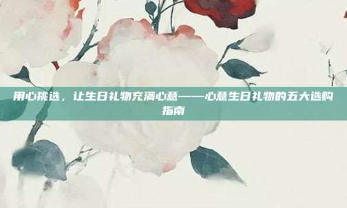 用心挑选，让生日礼物充满心意——心意生日礼物的五大选购指南