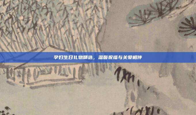 孕妇生日礼物精选，温馨祝福与关爱相伴
