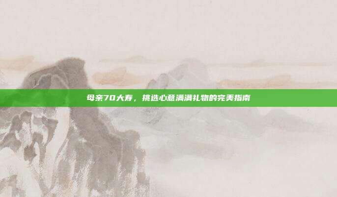 母亲70大寿，挑选心意满满礼物的完美指南