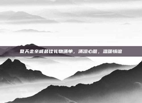 夏天走亲戚最佳礼物清单，清凉心意，温暖情谊