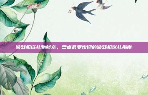 游戏机成礼物新宠，盘点最受欢迎的游戏机送礼指南