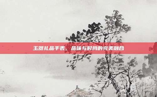 玉器礼品手表，品味与时尚的完美融合