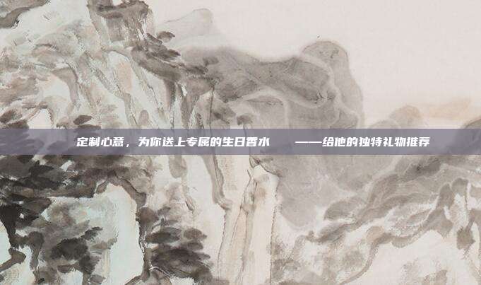 💖定制心意，为你送上专属的生日香水💕——给他的独特礼物推荐