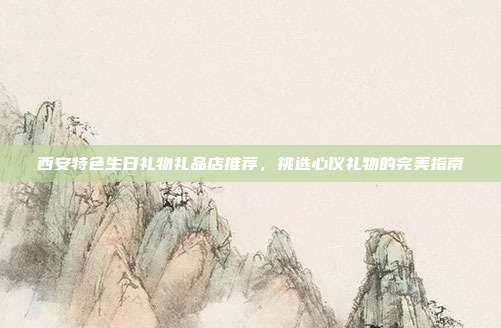 西安特色生日礼物礼品店推荐，挑选心仪礼物的完美指南