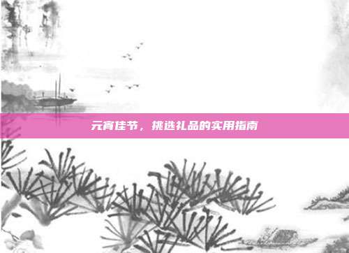 元宵佳节，挑选礼品的实用指南