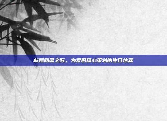 新婚甜蜜之际，为爱侣精心策划的生日惊喜