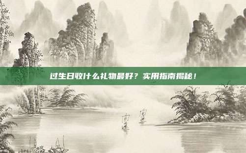 过生日收什么礼物最好？实用指南揭秘！