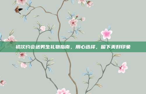 初次约会送男生礼物指南，用心选择，留下美好印象