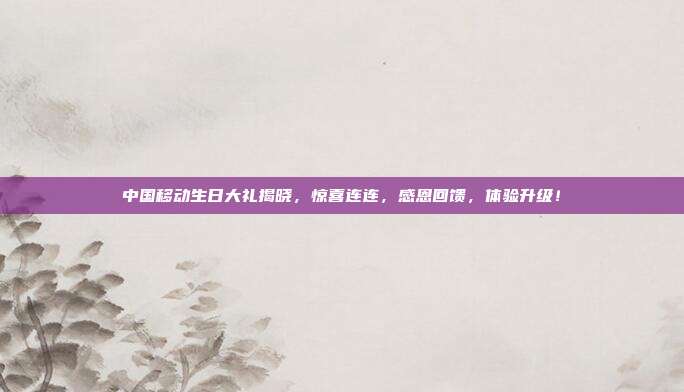 中国移动生日大礼揭晓，惊喜连连，感恩回馈，体验升级！