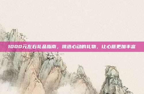 1000元左右礼品指南，挑选心动的礼物，让心意更加丰富